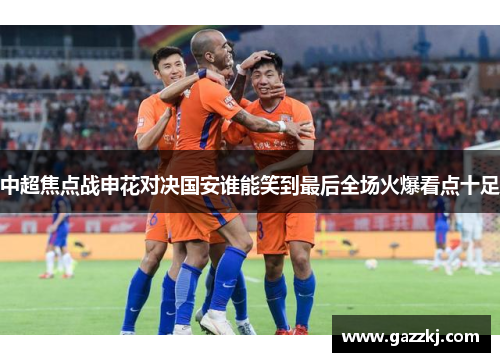 中超焦点战申花对决国安谁能笑到最后全场火爆看点十足