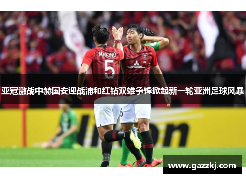 亚冠激战中赫国安迎战浦和红钻双雄争锋掀起新一轮亚洲足球风暴