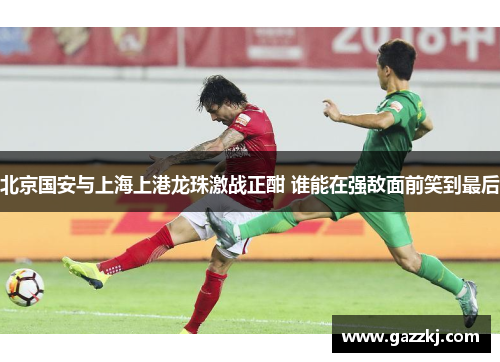 北京国安与上海上港龙珠激战正酣 谁能在强敌面前笑到最后