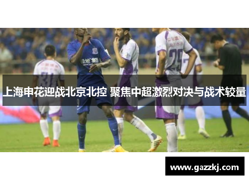 上海申花迎战北京北控 聚焦中超激烈对决与战术较量