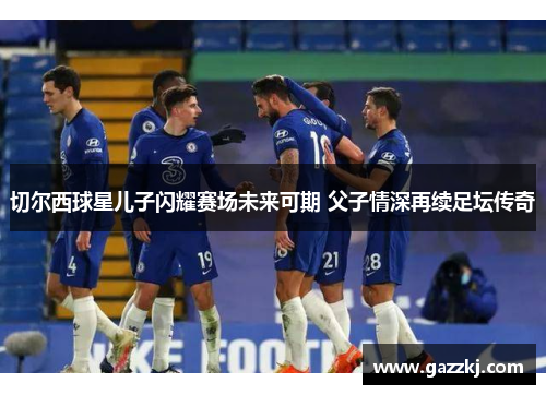 切尔西球星儿子闪耀赛场未来可期 父子情深再续足坛传奇